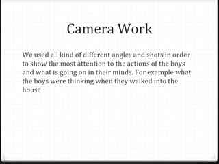 Camera Work
We used all kind of different angles and shots in order
to show the most attention to the actions of the boys
and what is going on in their minds. For example what
the boys were thinking when they walked into the
house
 