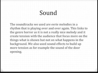 Sound
The soundtracks we used are eerie melodies in a
rhythm that is playing over and over again. This links to
the genre horror as it is not a really nice melody and it
create tension with the audience that focus more on the
things what is shown but not on what happens in the
background. We also used sound effects to build up
more tension as for example the sound of the door
opening.
 