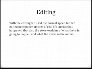 Editing
With the editing we used the normal speed but we
edited newspaper articles of real life stories that
happened that also the story explains of what there is
going to happen and what the evil is in the movie.
 