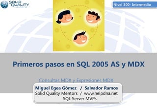 Nivel 300- Intermedio




Primeros pasos en SQL 2005 AS y MDX

      Consultas MDX y Expresiones MDX
     Miguel Egea Gómez / Salvador Ramos
     Solid Quality Mentors / www.helpdna.net
                   SQL Server MVPs
                         1
 