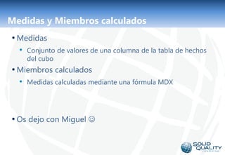Medidas y Miembros calculados
• Medidas
  • Conjunto de valores de una columna de la tabla de hechos
    del cubo
• Miembros calculados
  • Medidas calculadas mediante una fórmula MDX



• Os dejo con Miguel 


                              17
 