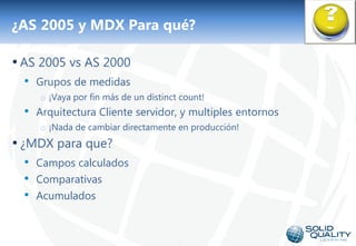 ¿AS 2005 y MDX Para qué?

• AS 2005 vs AS 2000
  • Grupos de medidas
     o ¡Vaya por fin más de un distinct count!
  • Arquitectura Cliente servidor, y multiples entornos
     o ¡Nada de cambiar directamente en producción!
• ¿MDX para que?
  • Campos calculados
  • Comparativas
  • Acumulados


                                      18
 