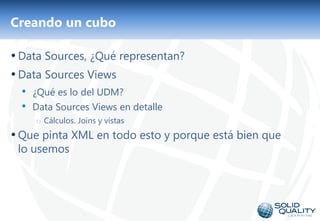 Creando un cubo

• Data Sources, ¿Qué representan?
• Data Sources Views
  • ¿Qué es lo del UDM?
  • Data Sources Views en detalle
     o Cálculos. Joins y vistas
• Que pinta XML en todo esto y porque está bien que
 lo usemos




                                  19
 