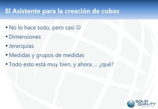 El Asistente para la creación de cubos

• No lo hace todo, pero casi 
• Dimensiones
• Jerarquias
• Medidas y grupos de medidas
• Todo esto está muy bien, y ahora … ¿qué?




                            20
 