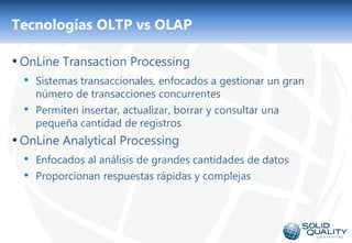 Tecnologías OLTP vs OLAP

• OnLine Transaction Processing
  • Sistemas transaccionales, enfocados a gestionar un gran
      número de transacciones concurrentes
  •   Permiten insertar, actualizar, borrar y consultar una
      pequeña cantidad de registros
• OnLine Analytical Processing
  • Enfocados al análisis de grandes cantidades de datos
  • Proporcionan respuestas rápidas y complejas



                                    3
 