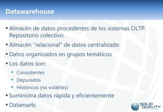 Datawarehouse

• Almacén de datos procedentes de los sistemas OLTP.
 Repositorio colectivo.
• Almacén “relacional” de datos centralizado
• Datos organizados en grupos temáticos
• Los datos son:
  • Consistentes
  • Depurados
  • Históricos (no volátiles)
• Suministra datos rápida y eficientemente
• Datamarts
                                7
 