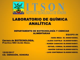 EQUIPO #4
- SARA MEZA ID. 00000165592.
- ALEXA CASTELO ID.00000164981.
- KAREN CAMACHO ID.00000164947.
- EDYAEL CORRAL ID.00000165063.
- NAHÚM CUEVAS ID.00000165070.
- LUIS CONTRERAS ID.00000165032.
LABORATORIO DE QUÍMICA
ANALÍTICA
DEPARTAMENTO DE BIOTECNOLOGÍA Y CIENCIAS
ALIMENTARIAS
Carrera de BIOTECNOLOGIA.
Practica N#2 Acido Base.
15/02/2017
CD. OBREGÓN, SONORA
 