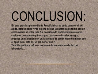 CONCLUSION:En esta practica por medio de Fenolftaleína se pudo conocer el pH
acido, porque acido? Por el echo de que la sustancia se torno con un
color rosado, el color rosa fue considerado tradicionalmente como
cualquier compuesto químico que, cuando se disuelve en agua,
produce una solución con una actividad de catión hidronio mayor que
el agua pura, esto es, un pH menor que 7.
También pudimos reforzar las bases de los alumnos dentro del
laboratorio. .
 