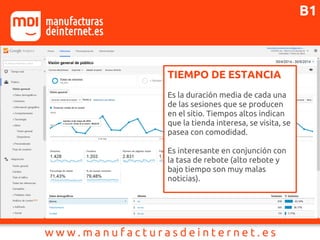 TIEMPO DE ESTANCIA
Es la duración media de cada una
de las sesiones que se producen
en el sitio. Tiempos altos indican
que la tienda interesa, se visita, se
pasea con comodidad.
Es interesante en conjunción con
la tasa de rebote (alto rebote y
bajo tiempo son muy malas
noticias).
B1
 