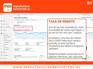 TASA DE REBOTE
Una de las más reveladoras: mide
la cantidad de visitas que llegan y
se van sin ver más que 1 página.
En eComm, una tasa de rebote
alta (+50%) indica que nuestra
portada no está siendo lo
vendedora que debería: hagamos
cambios!
Debería también comprobarse en
páginas interiores, por separado.
B1
 