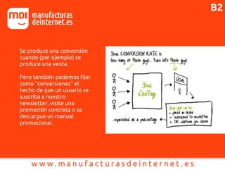 B2
Se produce una conversión
cuando (por ejemplo) se
produce una venta.
Pero también podemos fijar
como “conversiones” el
hecho de que un usuario se
suscriba a nuestro
newsletter, visite una
promoción concreta o se
descargue un manual
promocional.
 