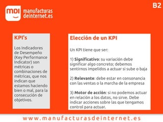 KPI's
Los Indicadores
de Desempeño
(Key Performance
Indicator) son
métricas o
combinaciones de
métricas, que nos
indican que
estamos haciendo
bien o mal, para la
consecución de
objetivos.
Elección de un KPI
Un KPI tiene que ser:
1) Significativo: su variación debe
significar algo concreto; debemos
sentirnos impelidos a actuar si sube o baja
2) Relevante: debe estar en consonancia
con las ventas o la marcha de la empresa
3) Motor de acción: si no podemos actuar
en relación a los datos, no sirve. Debe
indicar acciones sobre las que tengamos
control para actuar.
B2
 