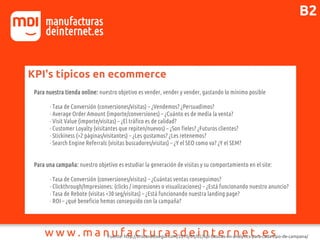 KPI's típicos en ecommerce
Para nuestra tienda online: nuestro objetivo es vender, vender y vender, gastando lo mínimo posible
· Tasa de Conversión (conversiones/visitas) – ¿Vendemos? ¿Persuadimos?
· Average Order Amount (importe/conversiones) – ¿Cuánto es de media la venta?
· Visit Value (importe/visitas) – ¿El tráfico es de calidad?
· Customer Loyalty (visitantes que repiten/nuevos) – ¿Son fieles? ¿Futuros clientes?
· Stickiness (>2 páginas/visitantes) – ¿Les gustamos? ¿Les retenemos?
· Search Engine Referrals (visitas buscadores/visitas) – ¿Y el SEO como va? ¿Y el SEM?
Para una campaña: nuestro objetivo es estudiar la generación de visitas y su comportamiento en el site:
· Tasa de Conversión (conversiones/visitas) – ¿Cuántas ventas conseguimos?
· Clickthrough/Impresiones: (clicks / impresiones o visualizaciones) – ¿Está funcionando nuestro anuncio?
· Tasa de Rebote (visitas <30 seg/visitas) – ¿Está funcionando nuestra landing page?
· ROI – ¿qué beneficio hemos conseguido con la campaña?
Fuente: http://tristanelosegui.com/2010/03/02/kpi-basicas-en-analytics-para-cada-tipo-de-campana/
B2
 