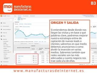 ORIGEN Y SALIDA
Si entendemos desde donde nos
llegan las visitas y en base a qué
palabras clave, podremos mejorar
nuestra estrategia online de
captación de nuevos leads o
clientes; sabremos en que medio
debemos anunciarnos o como
dividir la inversión en varios
medios. Sabremos también que
redes sociales son las más
adecuadas y cuanto negocio nos
trae cada una de ellas.
B3
 