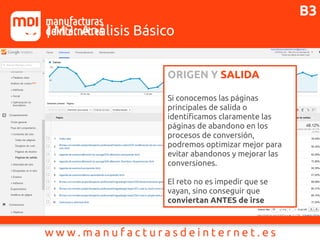 J1 | M3: Análisis Básico
ORIGEN Y SALIDA
Si conocemos las páginas
principales de salida o
identificamos claramente las
páginas de abandono en los
procesos de conversión,
podremos optimizar mejor para
evitar abandonos y mejorar las
conversiones.
El reto no es impedir que se
vayan, sino conseguir que
conviertan ANTES de irse
B3
 
