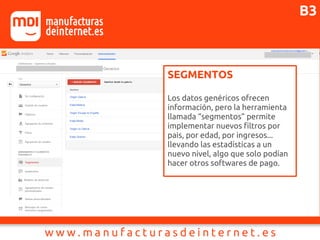 SEGMENTOS
Los datos genéricos ofrecen
información, pero la herramienta
llamada “segmentos” permite
implementar nuevos filtros por
pais, por edad, por ingresos...
llevando las estadísticas a un
nuevo nivel, algo que solo podían
hacer otros softwares de pago.
B3
 