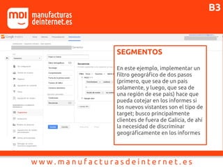 SEGMENTOS
En este ejemplo, implementar un
filtro geográfico de dos pasos
(primero, que sea de un pais
solamente, y luego, que sea de
una región de ese pais) hace que
pueda cotejar en los informes si
los nuevos vistantes son el tipo de
target; busco principalmente
clientes de fuera de Galicia, de ahí
la necesidad de discriminar
geográficamente en los informes
B3
 