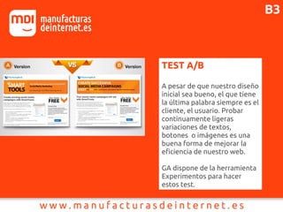 TEST A/B
A pesar de que nuestro diseño
inicial sea bueno, el que tiene
la última palabra siempre es el
cliente, el usuario. Probar
continuamente ligeras
variaciones de textos,
botones o imágenes es una
buena forma de mejorar la
eficiencia de nuestro web.
GA dispone de la herramienta
Experimentos para hacer
estos test.
B3
 