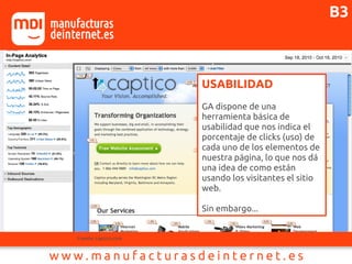 USABILIDAD
GA dispone de una
herramienta básica de
usabilidad que nos indica el
porcentaje de clicks (uso) de
cada uno de los elementos de
nuestra página, lo que nos dá
una idea de como están
usando los visitantes el sitio
web.
Sin embargo...
Fuente: captico.com
B3
 