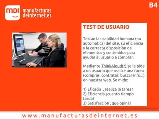 TEST DE USUARIO
Testan la usabilidad humana (no
automática) del site, su eficiencia
y la correcta disposición de
elementos y contenidos para
ayudar al usuario a comprar.
Mediante ThinkAloud(*) se le pide
a un usuario que realice una tarea
(comprar, contratar, buscar info...)
en nuestra web. Se mide:
1) Eficacia ¿realiza la tarea?
2) Eficiencia ¿cuanto tiempo
tarda?
3) Satisfacción ¿que opina?
(*)http://www.sidar.org/recur/desdi/traduc/es/visitable/test/Thinking.htm
B4
 