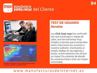 J2 | M5: Voz del Cliente
TEST DE USUARIO
baratos
Los click heat map (no confundir
con eye trackings) o mapas de
calor, son herramientas muy
simples y baratas para comprobar
como reaccionan los usuarios a
nuestro website. Insertando un
simple código en las páginas a
testar, la herramienta nos ofrece
un mapa frio-caliente de donde
los usuarios hacen click con mayor
intensidad.webadicto.net/post/10-Herramientas-Heatmap-gratui
tas-que-te-ayudaran-a-mejorar-tu-web
B4
 