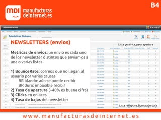 NEWSLETTERS (envios)
Metricas de envios: un envio es cada uno
de los newsletter distintos que enviamos a
una o varias listas
1) BounceRate: correos que no llegan al
usuario por varias causas
BR blando: aún se puede recibir
BR duro: imposible recibir
2) Tasa de apertura (~40% es buena cifra)
3) Clicks en enlaces
4) Tasa de bajas del newsletter
Lista receptiva, buena apertura
Lista genérica, peor apertura
B4
 