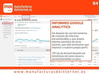 INFORMES GOOGLE
ANALYTICS
GA dispone de una herramienta
de creación de informes
personalizables y que acepta
además plantillas de otros
autores, que sólo tendremos que
importar a nuestro propio perfil.
TIP: las de Avinash Kaushik son
fantásticas tal como vienen o
personalizándolas un poco.
B4
 