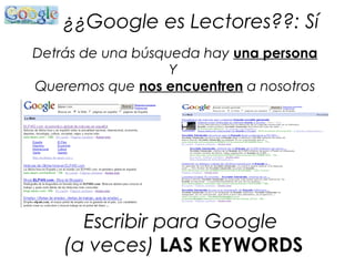 ¿¿Google es Lectores??: Sí
Detrás de una búsqueda hay una persona
Y
Queremos que nos encuentren a nosotros
Escribir para Google
(a veces) LAS KEYWORDS
 