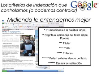 Los criterios de Indexación que
controlamos (o podemos controlar)
* 31 menciones a la palabra Gripe
** Negrita al comienzo del texto Gripe
Porcina
*** Titular
**** Tittle
***** Enlaces
****** Faltan enlaces dentro del texto
******* Escasa actualización
Midiendo le entendemos mejor
 
