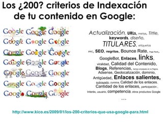 Los ¿200? criterios de Indexación
de tu contenido en Google:
Actualización, URLs, metas, Tittle,
keywords, diseño,
TITULARES, etiquetas
PPC, SEO, negritas, Bounce Rate, Page Rank,
GoogleBot, Enlaces, links,
viralidad, Calidad del Contenido,
Blogs, Referencias, tiempo empleado en la Página,
Adsense, Geolocalización, dominio,
Antigüedad, Enlaces salientes,
subrayado, cursiva, Calidad de los enlaces,
Cantidad de los enlaces, participación ,
Interés, usuario, competencia, otros productos Google
…
http://www.kico.es/2009/01/los-200-criterios-que-usa-google-para.html
 