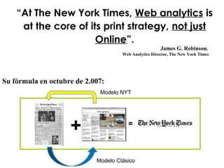 James G. Robinson,
Web Analytics Director, The New York Times
“At The New York Times, Web analytics is
at the core of its print strategy, not just
Online”.
+ =
Su fórmula en octubre de 2.007:
Modelo NYT
Modelo Clásico
 