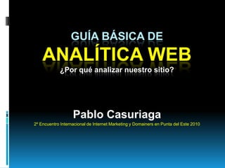 Guía Básica deAnalítica Web¿Por qué analizar nuestro sitio? Pablo Casuriaga 2º Encuentro Internacional de Internet Marketing y Domainers en Punta del Este 2010 