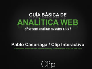 GUÍA BÁSICA DE
     ANALÍTICA WEB
             ¿Por qué analizar nuestro sitio?




Pablo Casuriaga / Clip Interactivo
 2º Encuentro Internacional de Internet Marketing y Domainers en Punta del Este 2010
 
