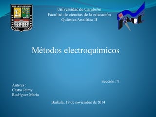 Universidad de Carabobo 
Facultad de ciencias de la educación 
Química Analítica II 
Métodos electroquímicos 
Autores : 
Castro Jeimy 
Rodríguez María 
Sección :71 
Bárbula, 18 de noviembre de 2014 
 