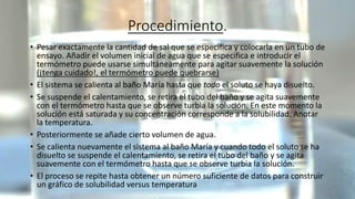 Procedimiento.
• Pesar exactamente la cantidad de sal que se especifica y colocarla en un tubo de
ensayo. Añadir el volumen inicial de agua que se especifica e introducir el
termómetro puede usarse simultáneamente para agitar suavemente la solución
(¡tenga cuidado!, el termómetro puede quebrarse)
• El sistema se calienta al baño María hasta que todo el soluto se haya disuelto.
• Se suspende el calentamiento, se retira el tubo del baño y se agita suavemente
con el termómetro hasta que se observe turbia la solución. En este momento la
solución está saturada y su concentración corresponde a la solubilidad. Anotar
la temperatura.
• Posteriormente se añade cierto volumen de agua.
• Se calienta nuevamente el sistema al baño María y cuando todo el soluto se ha
disuelto se suspende el calentamiento, se retira el tubo del baño y se agita
suavemente con el termómetro hasta que se observe turbia la solución.
• El proceso se repite hasta obtener un número suficiente de datos para construir
un gráfico de solubilidad versus temperatura
 