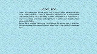Conclusión.
En esta practica se pudo admirar como varía la solubilidad de las aguas de sales
puras, con la temperatura como se relaciona la solubilidad con el equilibrio que
se establece entre el soluto disuelto y el soluto sin disolver en el momento de la
saturación; para así caracterizar las temperaturas de cristalización de cada una de
las sales estudiadas.
Dentro de la practica claramente nos pudimos dar cuenta que el agua con
permanganato de sodio, se cristaliza mas rápido pero a mayor volumen de agua a
60º C.
 