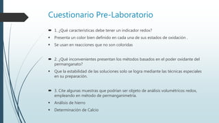 Cuestionario Pre-Laboratorio
 1. ¿Qué características debe tener un indicador redox?
 Presenta un color bien definido en cada una de sus estados de oxidación .
 Se usan en reacciones que no son coloridas
 2. ¿Qué inconvenientes presentan los métodos basados en el poder oxidante del
permanganato?
 Que la estabilidad de las soluciones solo se logra mediante las técnicas especiales
en su preparación.
 3. Cite algunas muestras que podrían ser objeto de análisis volumétricos redox,
empleando en método de permanganimetría.
 Análisis de hierro
 Determinación de Calcio
 