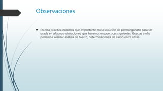 Observaciones
 En esta practica notamos que importante era la solución de permanganato para ser
usada en algunas valoraciones que haremos en practicas siguientes. Gracias a ello
podemos realizar análisis de hierro, determinaciones de calcio entre otras.
 
