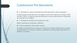 Cuestionario Pre laboratorio
 1. Investigar los rangos de longitud de onda del espectro electromagnético
La electroscopia puede descubrir una región mucho mas amplia que el rango visible
de 400 a 700nm, un electroscopio de laboratorio común puede descubrir longitudes
de onda de 2nm a 2500nm.
 2. Unidades de medida de la longitud de onda
Metro, nanómetro, micrómetro, milímetro
 3. Breve explicación de la teoría cuántica
El modelo actual del átomo se basa en la mecánica cuántica ondulatoria la cual esta
fundamentada en 4 números cuánticos, mediante los cuales pueden descubrirse un
electrón e un átomo.
 