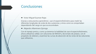 Conclusiones
 Victor Miguel Guzman Rojas
Gracias a esta practica aprendimos usar el espectrofotómetro para medir las
diferentes longitudes de onda de dos sustancias y vimos como se comportaban
dependiendo del rango en que se encontraban.
 Alejandro Altamirano Quiroga
Con el manejo previo y como ya tenemos la habilidad de usar el espectrofotómetro,
ahora utilizamos celdas con soluciones de KMnO4 y dicromato de potasio, con el
propósito de obtener y examinar las curvas de absorción de los iones de las soluciones
que utilizamos,
 