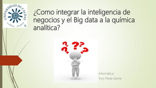 ¿Como integrar la inteligencia de
negocios y el Big data a la química
analítica?
Informática
Yury Paola García
 