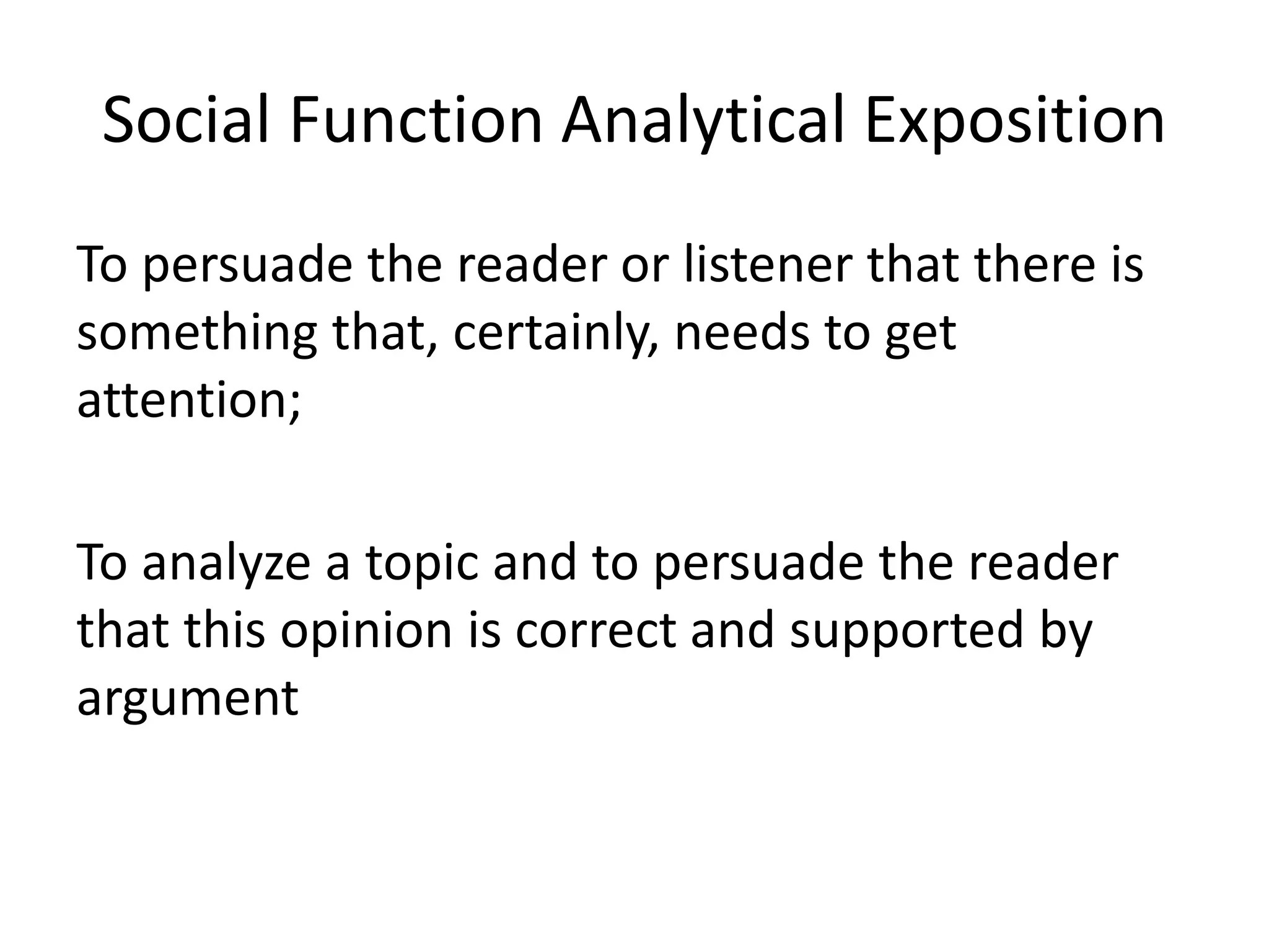 Social Function Analytical Exposition
To persuade the reader or listener that there is
something that, certainly, needs to get
attention;
To analyze a topic and to persuade the reader
that this opinion is correct and supported by
argument
 