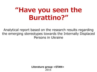 “Have you seen the
Burattino?”
Analytical report based on the research results regarding
the emerging stereotypes towards the Internally Displaced
Persons in Ukraine
Literature group «STAN»
2015
 