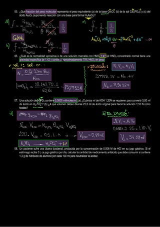 05. ¿Qué fracción del peso molecular representa el peso equivalente (a) de la base Ce2O3, (b) de la sal Ca3(PO4)2 y (c) del
ácido As2O5 (suponiendo reacción con una base para formar H2AsO4)?
06. ¿Cuál es la normalidad aproximada de una solución marcada con HNO3 1:4? (el HNO3 concentrado normal tiene una
gravedad específica de 1.42 y contiene, aproximadamente 70% HNO3 en peso)
07. Una solución de H3PO4 contiene 0,5000 milimoles/ml, (a) ¿Cuántos ml de KOH 1,20N se requieren para convertir 5,00 ml
de ácido en 𝐻2𝑃𝑂4
−
? (b) ¿A qué volumen deben diluirse 25,0 ml de ácido original para hacer la solución 1,10 N como
fosfato?
08. Un paciente sufre una úlcera duodenal, producida por la concentración de 0,008 M de HCl en su jugo gástrico. Si el
estómago recibe 3 L ce jugo gástrico por día, calcular la cantidad de medicamento antiácido que debe consumir si contiene
1,3 g de hidróxido de aluminio por cada 100 ml para neutralizar la acidez.
P
r
o
d
u
c
e
d
w
i
t
h
a
T
r
i
a
l
V
e
r
s
i
o
n
o
f
P
D
F
A
n
n
o
t
a
t
o
r
-
w
w
w
.
P
D
F
A
n
n
o
t
a
t
o
r
.
c
o
m
 