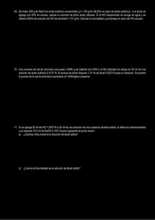 09. Se tratan 250 g de NaCl con ácido sulfúrico concentrado (= 1,83 g/ml, 96,50% en peso de ácido sulfúrico), si el ácido se
agrega con 20% en exceso, calcule el volumen de dicho ácido utilizado. Si el HCl desprendido se recoge en agua y se
obtiene 500ml de solución de HCl de densidad 1,137 g/ml. Calcular la normalidad y porcentaje en peso del HCl acuoso.
10. Una muestra de sal de amoniaco que pesa 1,0090 g se calienta con KOH y el NH3 liberado se atrapa en 50 ml de una
solución de ácido sulfúrico 0,5127 N. El exceso de ácido requiere 1,37 ml de álcali 0,5272 N para su titulación. Encuentre
la pureza de la sal de amoniaco expresada en %Nitrógeno presente.
11. Si se agrega 50 ml de HCl 1,0870 N a 28 ml de una solución de una sustancia alcalina sólida, la última se sobreneutraliza
y se requiere 10,0 ml de NaOH 0,1021 N para regresarlo al punto neutro:
a) ¿Cuántos mEq contenía la solución de álcali sólida?
b) ¿Cuál es la Normalidad de la solución de álcali sólido?
 