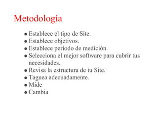Metodología
   Establece el tipo de Site.
   Establece objetivos.
   Establece período de medición.
   Selecciona el mejor software para cubrir tus
   necesidades.
   Revisa la estructura de tu Site.
   Taguea adecuadamente.
   Mide
   Cambia
 