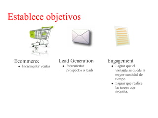 Establece objetivos



 Ecommerce              Lead Generation         Engagement
   Incrementar ventas      Incrementar             Lograr que el
                           prospectos o leads      visitante se quede la
                                                   mayor cantidad de
                                                   tiempo.
                                                   Lograr que realice
                                                   las tareas que
                                                   necesita.
 