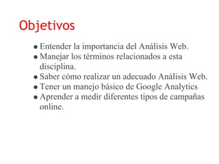 Objetivos
   Entender la importancia del Análisis Web.
   Manejar los términos relacionados a esta
   disciplina.
   Saber cómo realizar un adecuado Análisis Web.
   Tener un manejo básico de Google Analytics
   Aprender a medir diferentes tipos de campañas
   online.
 