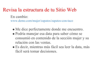 Revisa la estructura de tu Sitio Web
   En cambio:
   www.demo.com/mujer/zapatos/zapatos-con-taco

      Me dice perfectamente donde me encuentro.
      Podría manejar esa data para saber cómo se
      consumió en contenido de la sección mujer y su
      relación con las ventas.
      Es decir, mientras más fácil sea leer la data, más
      fácil será tomar decisiones.
 