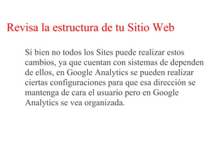 Revisa la estructura de tu Sitio Web

   Si bien no todos los Sites puede realizar estos
   cambios, ya que cuentan con sistemas de dependen
   de ellos, en Google Analytics se pueden realizar
   ciertas configuraciones para que esa dirección se
   mantenga de cara el usuario pero en Google
   Analytics se vea organizada.
 